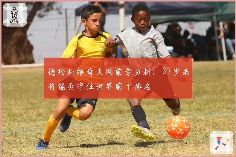 德约科维奇美网前景分析：37岁老将能否守住世界前十排名