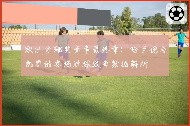 欧洲金靴奖竞争最终章:哈兰德与凯恩的客场进球效率数据解析