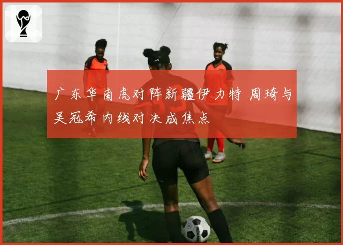 广东华南虎对阵新疆伊力特 周琦与吴冠希内线对决成焦点