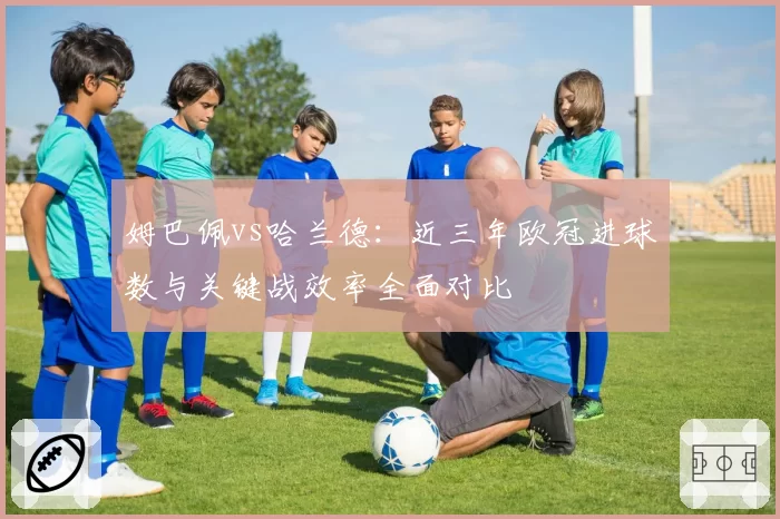 姆巴佩vs哈兰德：近三年欧冠进球数与关键战效率全面对比
