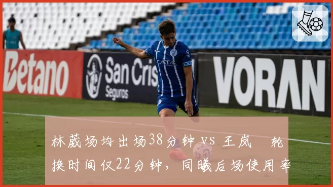 林葳场均出场38分钟 vs 王岚嵚轮换时间仅22分钟，同曦后场使用率对比