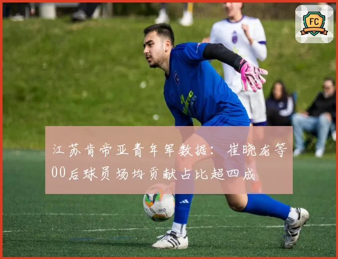 江苏肯帝亚青年军数据：崔晓龙等00后球员场均贡献占比超四成