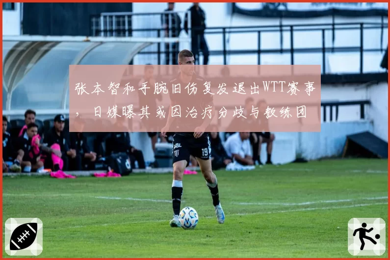 张本智和手腕旧伤复发退出WTT赛事，日媒曝其或因治疗分歧与教练团队决裂