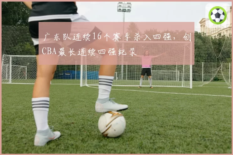 广东队连续16个赛季杀入四强，创CBA最长连续四强纪录