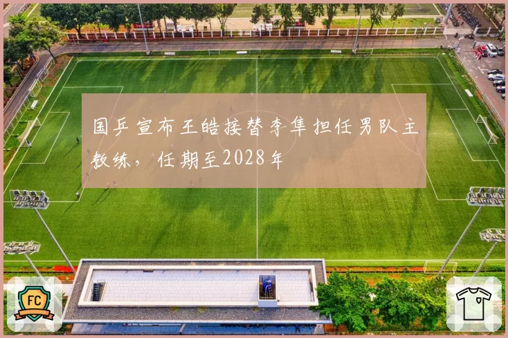 国乒宣布王皓接替李隼担任男队主教练，任期至2028年