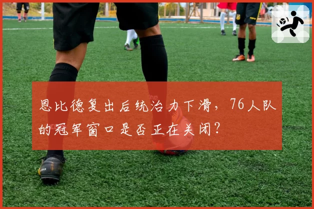 恩比德复出后统治力下滑,76人队的冠军窗口是否正在关闭?