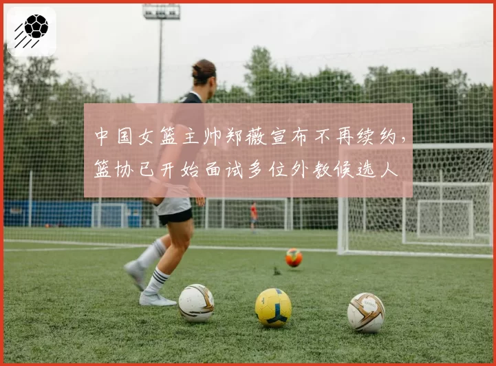 中国女篮主帅郑薇宣布不再续约，篮协已开始面试多位外教候选人