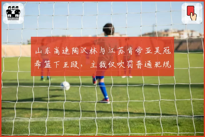 山东高速陶汉林与江苏肯帝亚吴冠希篮下互殴，主裁仅吹罚普通犯规，慢镜头回放显示双方均有挥拳动作