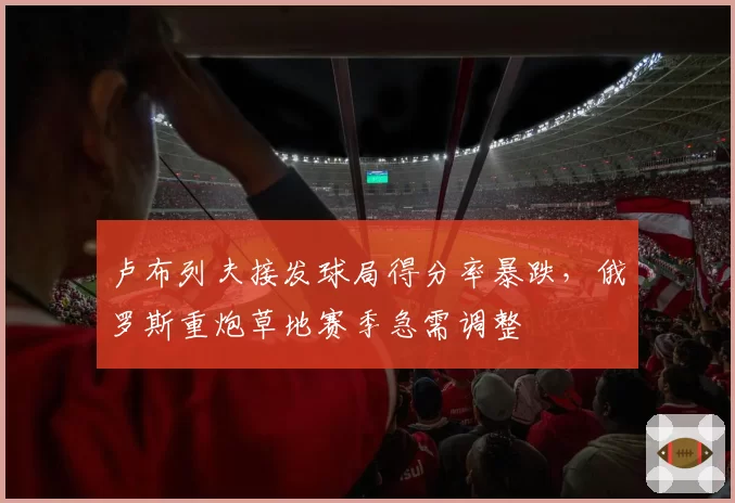 卢布列夫接发球局得分率暴跌,俄罗斯重炮草地赛季急需调整
