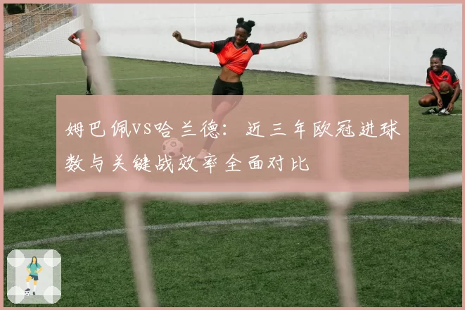 姆巴佩vs哈兰德：近三年欧冠进球数与关键战效率全面对比