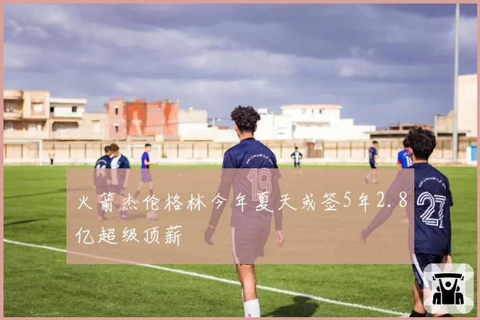 火箭杰伦格林今年夏天或签5年2.8亿超级顶薪