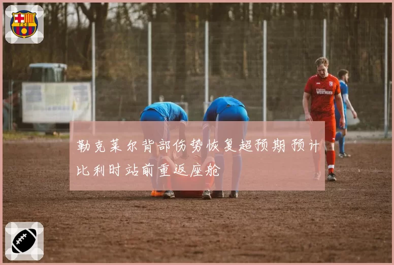 勒克莱尔背部伤势恢复超预期 预计比利时站前重返座舱