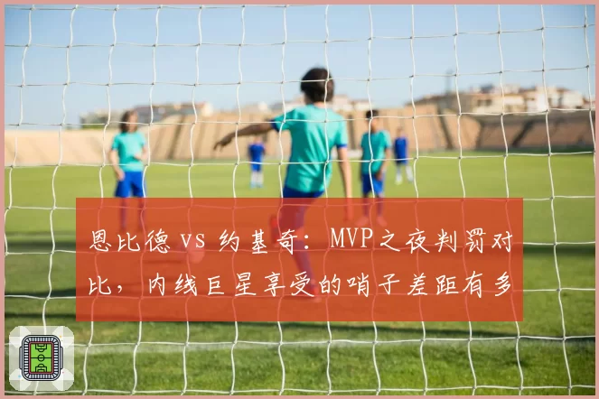 恩比德 vs 约基奇：MVP之夜判罚对比，内线巨星享受的哨子差距有多大？