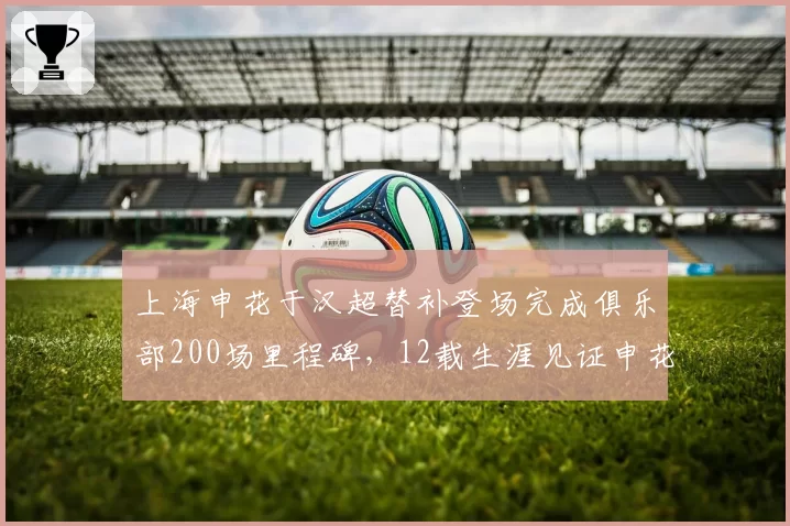 上海申花于汉超替补登场完成俱乐部200场里程碑,12载生涯见证申花兴衰