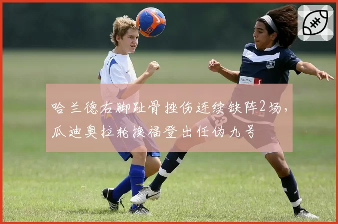 哈兰德右脚趾骨挫伤连续缺阵2场，瓜迪奥拉轮换福登出任伪九号