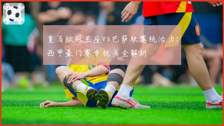 皇马欧冠王座vs巴萨联赛统治力：西甲豪门赛季优劣全解析