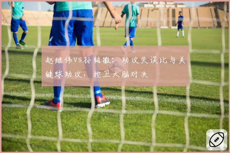 赵继伟vs孙铭徽：助攻失误比与关键球助攻，控卫大脑对决