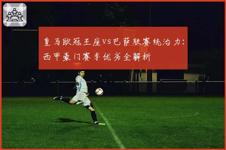 皇马欧冠王座vs巴萨联赛统治力：西甲豪门赛季优劣全解析