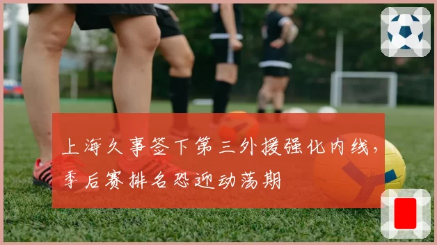 上海久事签下第三外援强化内线，季后赛排名恐迎动荡期