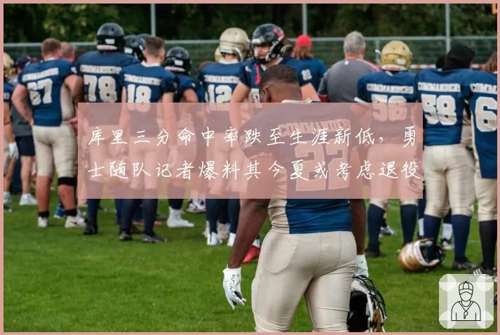 库里三分命中率跌至生涯新低,勇士随队记者爆料其今夏或考虑退役