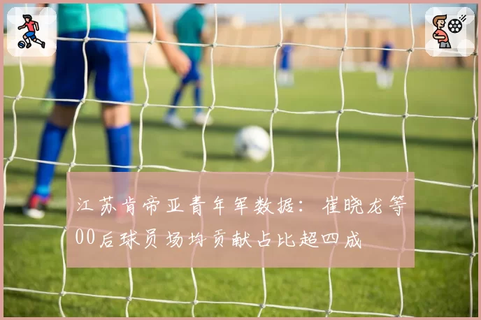 江苏肯帝亚青年军数据:崔晓龙等00后球员场均贡献占比超四成