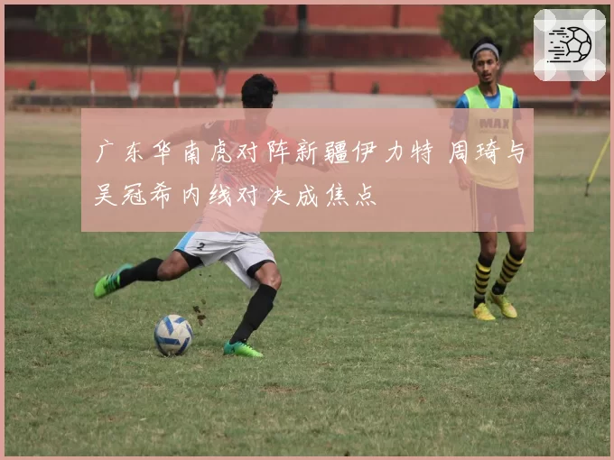 广东华南虎对阵新疆伊力特 周琦与吴冠希内线对决成焦点