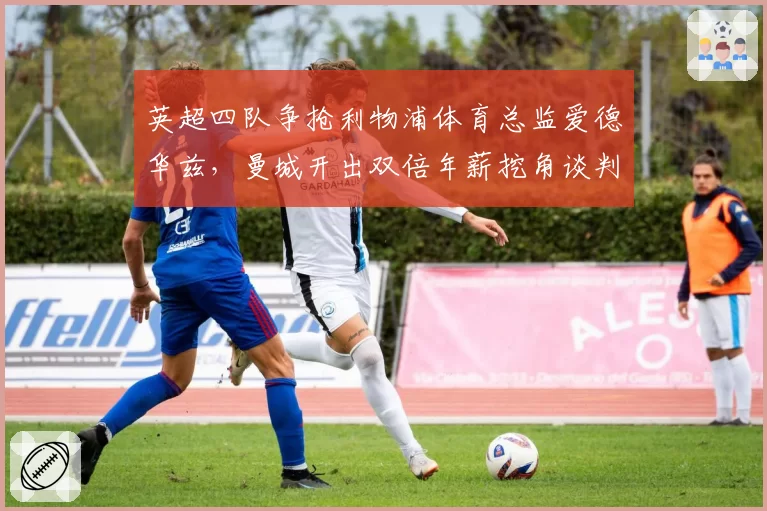 英超四队争抢利物浦体育总监爱德华兹，曼城开出双倍年薪挖角谈判进入尾声
