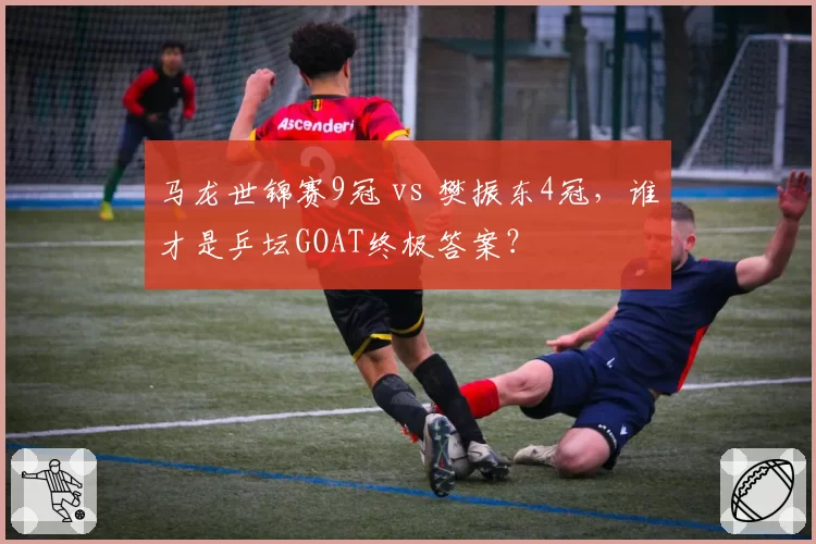 马龙世锦赛9冠 vs 樊振东4冠,谁才是乒坛GOAT终极答案?