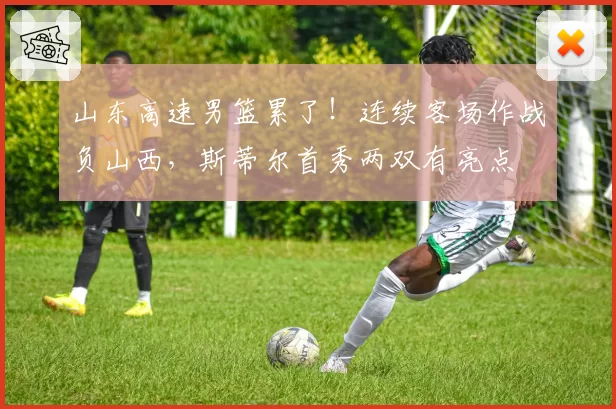 山东高速男篮累了！连续客场作战负山西，斯蒂尔首秀两双有亮点