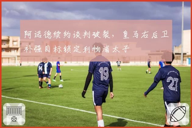阿诺德续约谈判破裂，皇马右后卫补强目标锁定利物浦太子