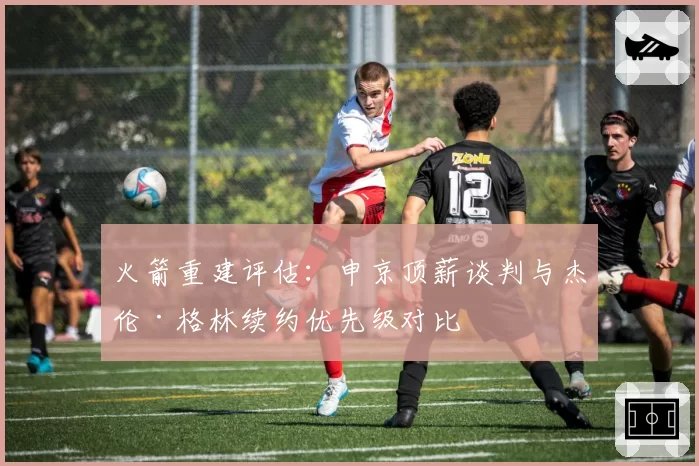 火箭重建评估：申京顶薪谈判与杰伦·格林续约优先级对比