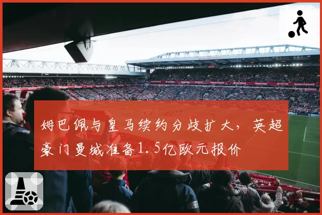 姆巴佩与皇马续约分歧扩大，英超豪门曼城准备1.5亿欧元报价