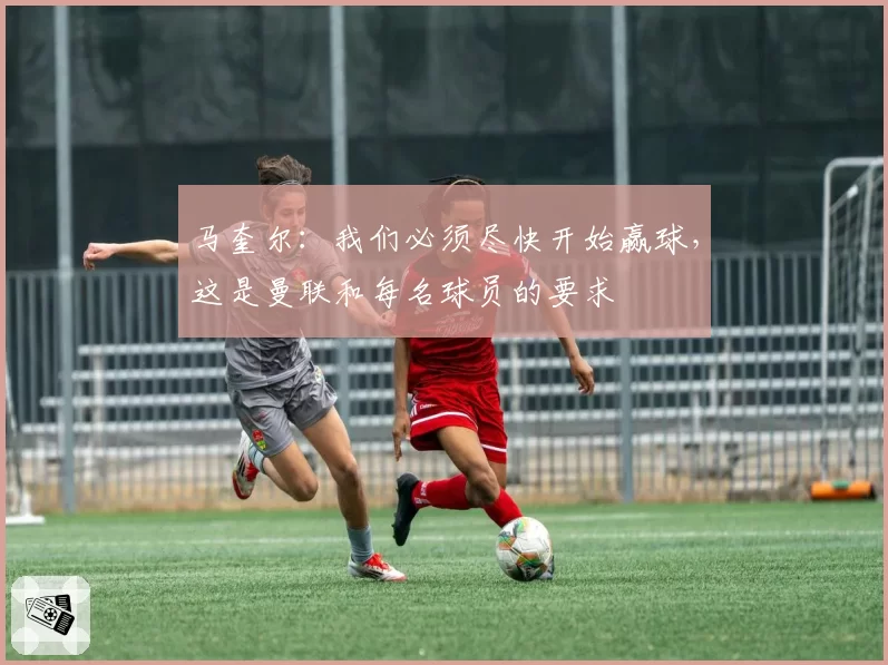 马奎尔:我们必须尽快开始赢球,这是曼联和每名球员的要求