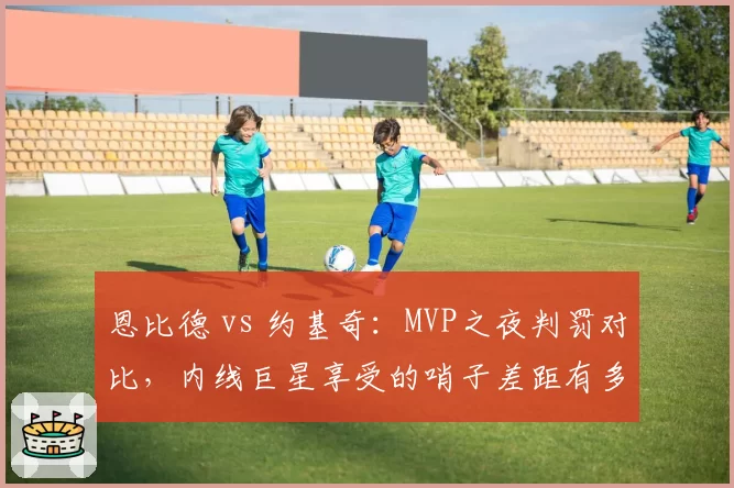 恩比德 vs 约基奇：MVP之夜判罚对比，内线巨星享受的哨子差距有多大？