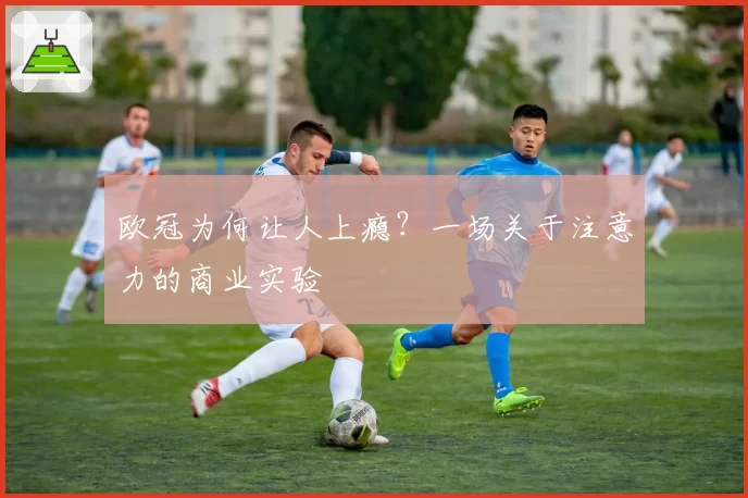 欧冠为何让人上瘾？一场关于注意力的商业实验