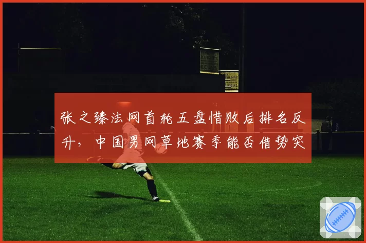 张之臻法网首轮五盘惜败后排名反升，中国男网草地赛季能否借势突破？