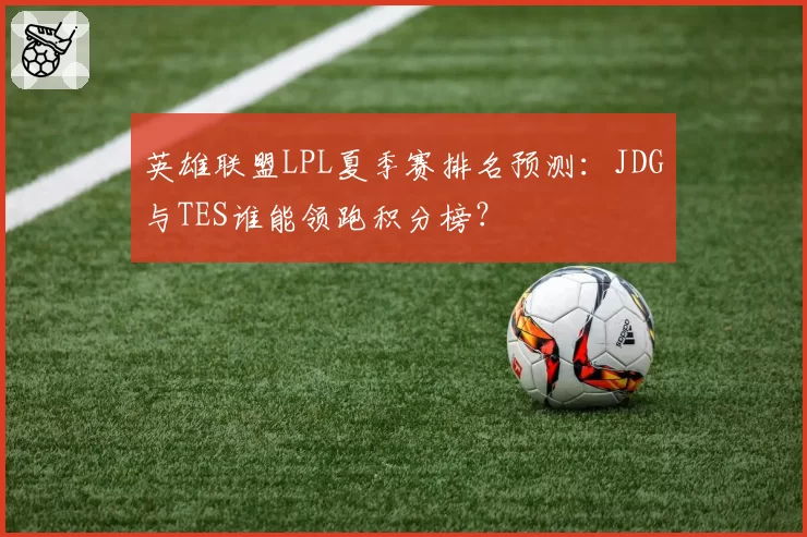英雄联盟LPL夏季赛排名预测：JDG与TES谁能领跑积分榜？
