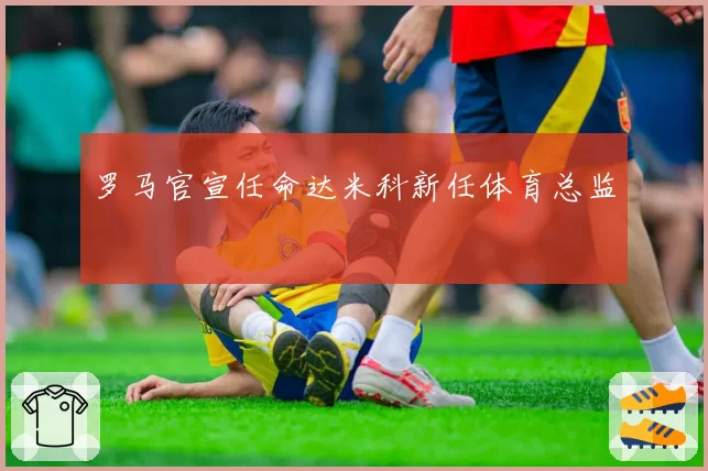 罗马官宣任命达米科新任体育总监