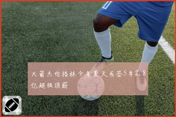 火箭杰伦格林今年夏天或签5年2.8亿超级顶薪