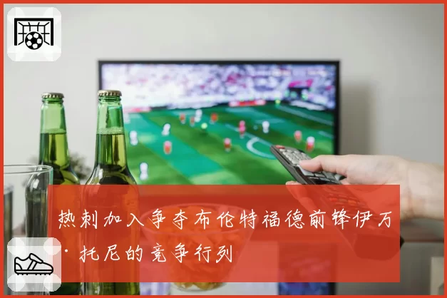 热刺加入争夺布伦特福德前锋伊万·托尼的竞争行列