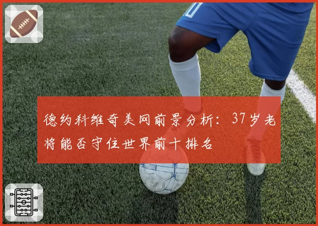 德约科维奇美网前景分析：37岁老将能否守住世界前十排名