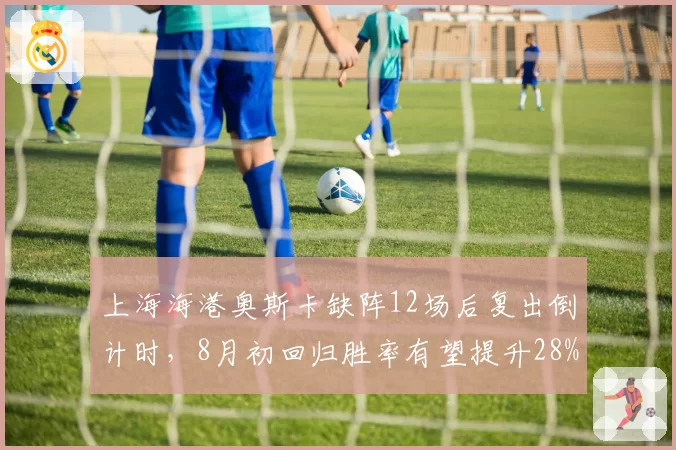 上海海港奥斯卡缺阵12场后复出倒计时，8月初回归胜率有望提升28%