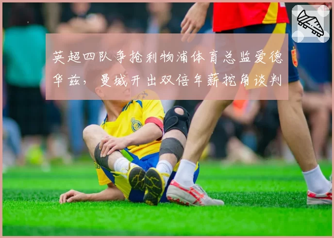 英超四队争抢利物浦体育总监爱德华兹，曼城开出双倍年薪挖角谈判进入尾声