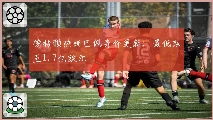 德转预热姆巴佩身价更新：最低跌至1.7亿欧元
