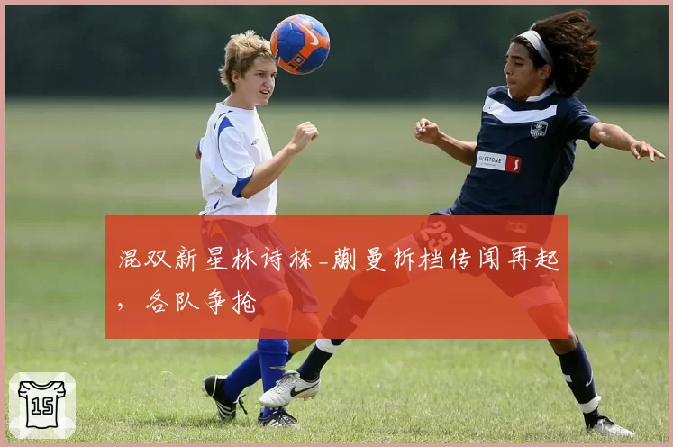混双新星林诗栋_蒯曼拆档传闻再起，各队争抢