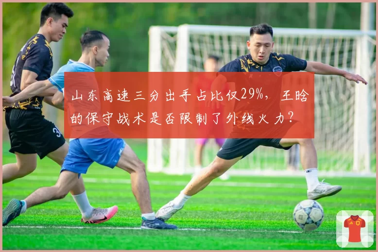 山东高速三分出手占比仅29%，王晗的保守战术是否限制了外线火力？
