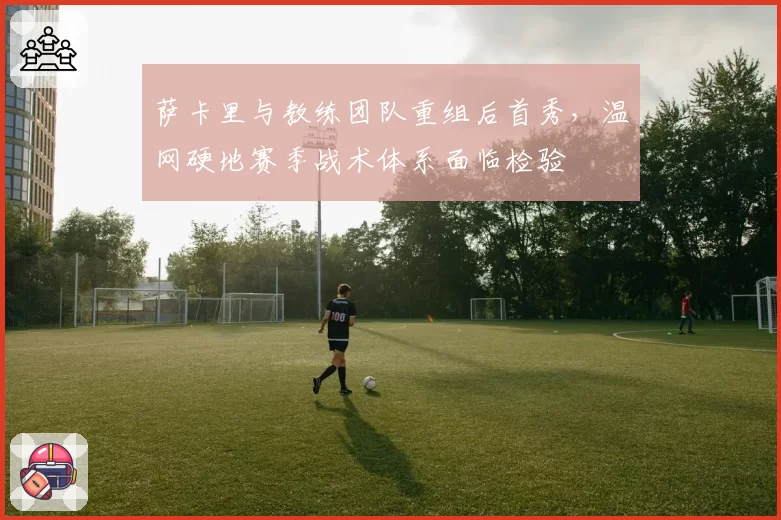 萨卡里与教练团队重组后首秀，温网硬地赛季战术体系面临检验