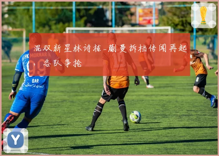 混双新星林诗栋_蒯曼拆档传闻再起，各队争抢