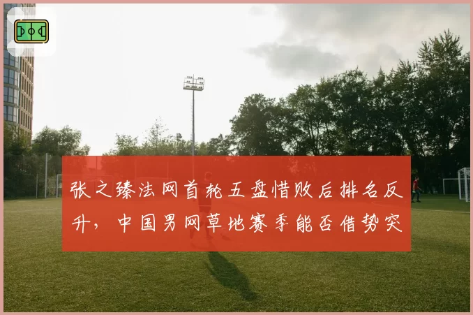 张之臻法网首轮五盘惜败后排名反升，中国男网草地赛季能否借势突破？