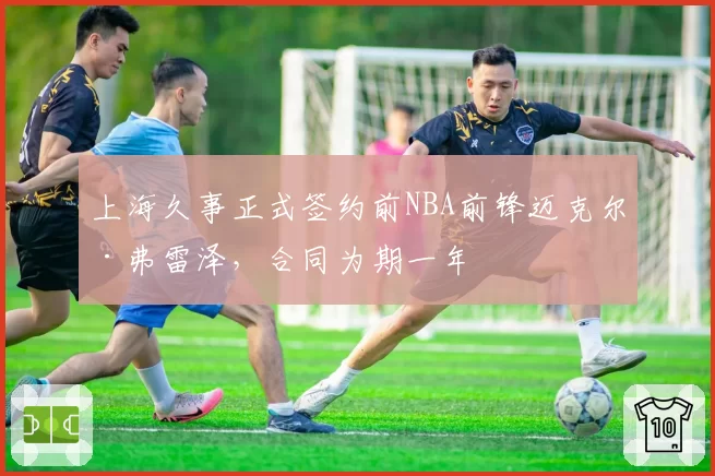 上海久事正式签约前NBA前锋迈克尔·弗雷泽，合同为期一年